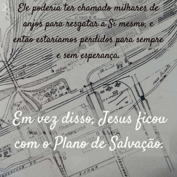 O Filho de Deus poderia ter desistido do Plano de Salvação. Ele não fugiu. Por quê? Por causa de você. Você foi a razão pela qual o plano foi formulado. Você precisava de salvação. Jesus poderia ter convocado 1000 anjos para se salvar, mas Ele não o fez. Ele ficou com o Plano de Salvação.
